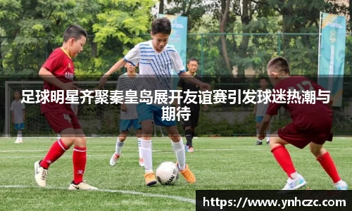 足球明星齐聚秦皇岛展开友谊赛引发球迷热潮与期待
