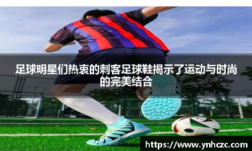 足球明星们热衷的刺客足球鞋揭示了运动与时尚的完美结合